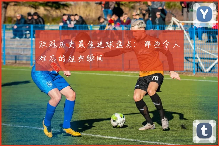 欧冠历史最佳进球盘点：那些令人难忘的经典瞬间
