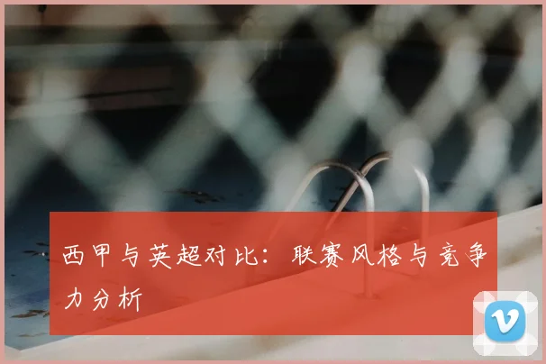 西甲与英超对比：联赛风格与竞争力分析