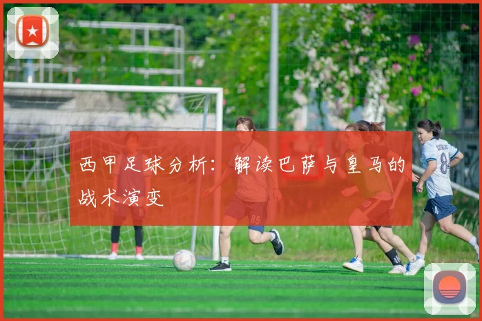 西甲足球分析:解读巴萨与皇马的战术演变