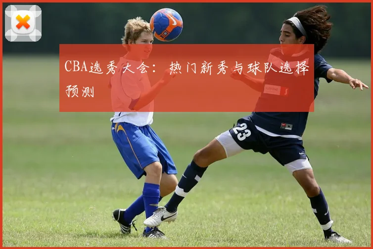 CBA选秀大会:热门新秀与球队选择预测