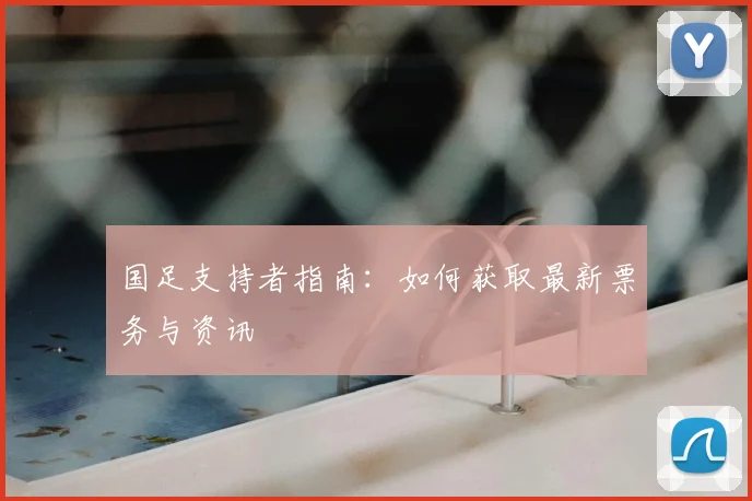 国足支持者指南：如何获取最新票务与资讯