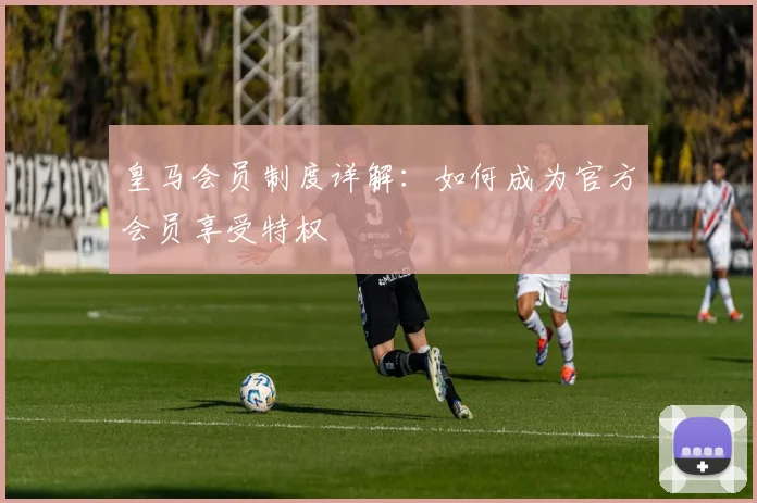 皇马会员制度详解:如何成为官方会员享受特权